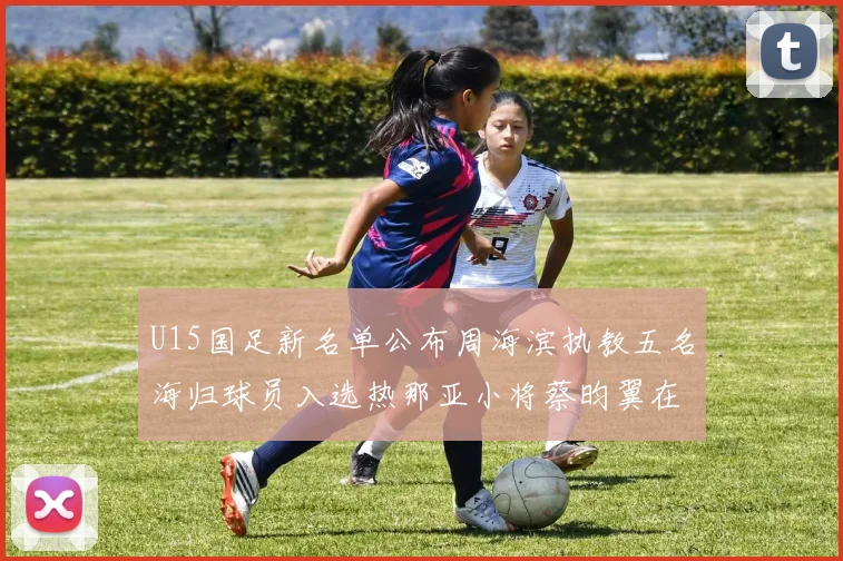 U15国足新名单公布周海滨执教五名海归球员入选热那亚小将蔡昀翼在列