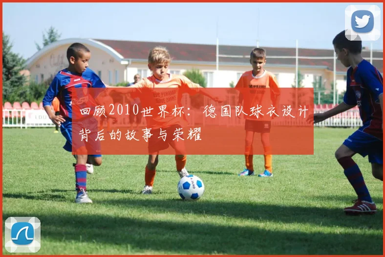 回顾2010世界杯:德国队球衣设计背后的故事与荣耀