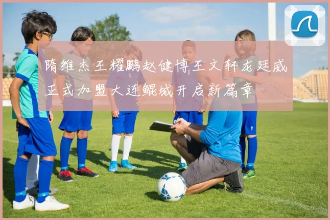 隋维杰王耀鹏赵健博王文轩龙廷威正式加盟大连鲲城开启新篇章
