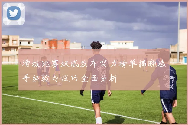 滑板比赛权威发布实力榜单揭晓选手经验与技巧全面分析