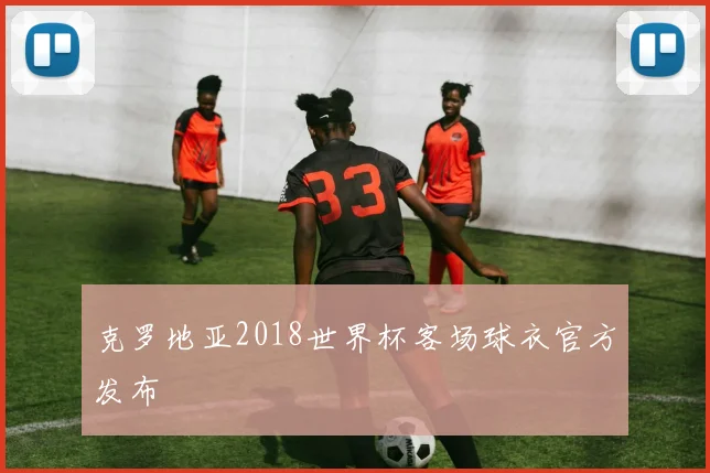 克罗地亚2018世界杯客场球衣官方发布