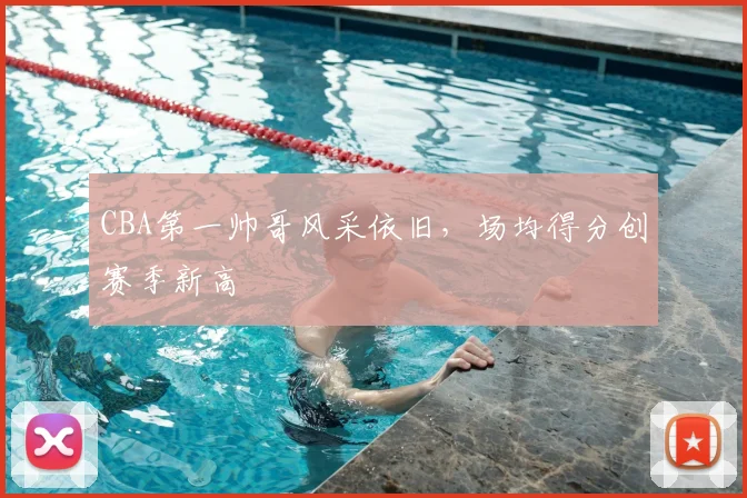 CBA第一帅哥风采依旧，场均得分创赛季新高